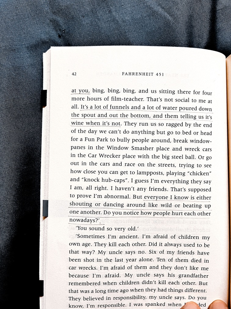 fahrenheit 451 page 42: "at you. It's a lot of funnels and a lot of water poured down the spout and out the bottom, and them telling us it's wine when it's not. everyone I know is either shouting or dancing around like wild or beating up one another. Do you notice how people hurt each other nowadays?"